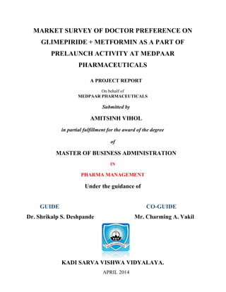 MARKET SURVEY OF DOCTOR PREFERENCE ON
GLIMEPIRIDE + METFORMIN AS A PART OF
PRELAUNCH ACTIVITY AT MEDPAAR
PHARMACEUTICALS
A PROJECT REPORT
On behalf of
MEDPAAR PHARMACEUTICALS
Submitted by
AMITSINH VIHOL
in partial fulfillment for the award of the degree
of
MASTER OF BUSINESS ADMINISTRATION
IN
PHARMA MANAGEMENT
Under the guidance of
GUIDE CO-GUIDE
Dr. Shrikalp S. Deshpande Mr. Charming A. Vakil
KADI SARVA VISHWA VIDYALAYA.
APRIL 2014
 