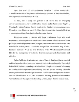  INTRODUCTION  CHAPTER 1
AMITSINH VIHOL | KSV MBA (Pharma) 2012-2014
Page7
Apart from nearly 65 million diabetics, India has 77 million pre-diabetics.
About 85-90 per cent of the patients suffer from dyslipidemia or lipid abnormalities,
causing cardiovascular diseases (CVD).
In India, one of every five persons is at serious risk of developing
cardiovascular diseases. It is second to China in number of diabetics across the globe.
Genetically, Indians become diabetic much earlier than their western counterparts.
Nowadays, even children at age of 13-14 are diabetics due to the change in lifestyles
– consumption of junk food, fast food and growing obesity.
Though the market is crowded with drugs for diabetics, drugs with novel
technologies are hitting the market nowadays. Molecules for diabetes act on different
pathways where drug metabolism is changed. One molecule which acts on one may
not work on another patient. This creates enough room for each new drug in India.
Piramal’s molecule- P7435 has been developed by the NCE Research Division of
PEL for the management of metabolic disorders such as lipid abnormalities and
diabetes.
Zydus Cadila has developed a new class of diabetic drug Saroglitazar, branded
as Lipaglyn and received marketing approval from the Drugs Controller General of
India (DCGI) in June. According to Cadila claims, Lipaglyn is the world’s first drug
for treating diabetic dyslipidemia combining lipid and glucose lowering effects in
one single molecule. Diabetic Dyslipidemia is a condition where a person is diabetic
and has elevated levels of the total cholesterol. Recently, Pune-based Emcure has
ventured into diabetic segment by launching Criante, a new diabetic care division.
 