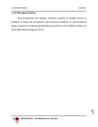  INTRODUCTION  CHAPTER 1
AMITSINH VIHOL | KSV MBA (Pharma) 2012-2014
Page8
1.4.2 Thrombosis Market
With government and industry initiatives working to broaden access to
treatment in India, the introduction and increased availability of anti-thrombotic
drugs is expected to expand exponentially and could be worth USD$272 million by
2016 (IMS Market Prognosis 2012).
 