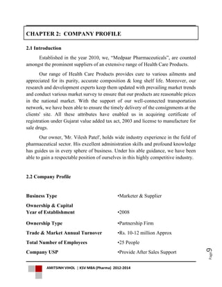 AMITSINH VIHOL | KSV MBA (Pharma) 2012-2014
Page9
CHAPTER 2: COMPANY PROFILE
2.1 Introduction
Established in the year 2010, we, “Medpaar Pharmaceuticals”, are counted
amongst the prominent suppliers of an extensive range of Health Care Products.
Our range of Health Care Products provides cure to various ailments and
appreciated for its purity, accurate composition & long shelf life. Moreover, our
research and development experts keep them updated with prevailing market trends
and conduct various market survey to ensure that our products are reasonable prices
in the national market. With the support of our well-connected transportation
network, we have been able to ensure the timely delivery of the consignments at the
clients' site. All these attributes have enabled us in acquiring certificate of
registration under Gujarat value added tax act, 2003 and license to manufacture for
sale drugs.
Our owner, 'Mr. Vilesh Patel', holds wide industry experience in the field of
pharmaceutical sector. His excellent administration skills and profound knowledge
has guides us in every sphere of business. Under his able guidance, we have been
able to gain a respectable position of ourselves in this highly competitive industry.
2.2 Company Profile
Business Type •Marketer & Supplier
Ownership & Capital
Year of Establishment •2008
Ownership Type •Partnership Firm
Trade & Market Annual Turnover •Rs. 10-12 million Approx
Total Number of Employees •25 People
Company USP •Provide After Sales Support
 
