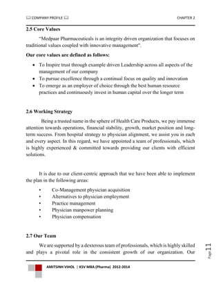  COMPANY PROFILE  CHAPTER 2
AMITSINH VIHOL | KSV MBA (Pharma) 2012-2014
Page11
2.5 Core Values
“Medpaar Pharmaceuticals is an integrity driven organization that focuses on
traditional values coupled with innovative management".
Our core values are defined as follows:
 To Inspire trust through example driven Leadership across all aspects of the
management of our company
 To pursue excellence through a continual focus on quality and innovation
 To emerge as an employer of choice through the best human resource
practices and continuously invest in human capital over the longer term
2.6 Working Strategy
Being a trusted name in the sphere of Health Care Products, we pay immense
attention towards operations, financial stability, growth, market position and long-
term success. From hospital strategy to physician alignment, we assist you in each
and every aspect. In this regard, we have appointed a team of professionals, which
is highly experienced & committed towards providing our clients with efficient
solutions.
It is due to our client-centric approach that we have been able to implement
the plan in the following areas:
• Co-Management physician acquisition
• Alternatives to physician employment
• Practice management
• Physician manpower planning
• Physician compensation
2.7 Our Team
We are supported by a dexterous team of professionals, which is highly skilled
and plays a pivotal role in the consistent growth of our organization. Our
 
