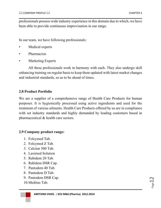  COMPANY PROFILE  CHAPTER 2
AMITSINH VIHOL | KSV MBA (Pharma) 2012-2014
Page12
professionals possess wide industry experience in this domain due to which, we have
been able to provide continuous improvisation in our range.
In our team, we have following professionals:
• Medical experts
• Pharmacists
• Marketing Experts
All these professionals work in harmony with each. They also undergo skill
enhancing training on regular basis to keep them updated with latest market changes
and industrial standards, so as to be ahead of times.
2.8 Product Portfolio
We are a supplier of a comprehensive range of Health Care Products for human
purposes. It is hygienically processed using active ingredients and used for the
treatment of various ailments. Health Care Products offered by us are in compliance
with set industry standards and highly demanded by leading customers based in
pharmaceutical & health care sectors.
2.9 Company product range:
1. Folcymed Tab.
2. Folcymed Z Tab.
3. Calcitar 500 Tab.
4. Laximed Solution
5. Rabidem 20 Tab.
6. Rabidem DSR Cap.
7. Pantodem 40 Tab.
8. Pantodem D Tab.
9. Pantodem DSR Cap.
10.Meditus Tab.
 