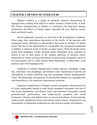 AMITSINH VIHOL | KSV MBA (Pharma) 2012-2014
Page13
CHAPTER 3: REVIEW OF LITERATURE
Diabetes mellitus is a group of metabolic diseases characterized by
hyperglycemia resulting from defects in insulin secretion, insulin action, or both.
The chronic hyperglycemia of diabetes is associated with long-term damage,
dysfunction, and failure of various organs, especially the eyes, kidneys, nerves,
heart, and blood vessels.
Several pathogenic processes are involved in the development of diabetes.
These range from autoimmune destruction of the β-cells of the pancreas with
consequent insulin deficiency to abnormalities that result in resistance to insulin
action. The basis of the abnormalities in carbohydrate, fat, and protein metabolism
in diabetes is deficient action of insulin on target tissues. Deficient insulin action
results from inadequate insulin secretion and/or diminished tissue responses to
insulin at one or more points in the complex pathways of hormone action.
Impairment of insulin secretion and defects in insulin action frequently coexist in
the same patient, and it is often unclear which abnormality, if either alone, is the
primary cause of the hyperglycemia.
Symptoms of marked hyperglycemia include polyuria, polydipsia, weight
loss, sometimes with polyphagia, and blurred vision. Impairment of growth and
susceptibility to certain infections may also accompany chronic hyperglycemia.
Acute, life-threatening consequences of uncontrolled diabetes are hyperglycemia
with ketoacidosis or the nonketotic hyperosmolar syndrome.
Long-term complications of diabetes include retinopathy with potential loss
of vision; nephropathy leading to renal failure; peripheral neuropathy with risk of
foot ulcers, amputations, and Charcot joints; and autonomic neuropathy causing
gastrointestinal, genitourinary, and cardiovascular symptoms and sexual
dysfunction. Patients with diabetes have an increased incidence of atherosclerotic
cardiovascular, peripheral arterial, and cerebrovascular disease. Hypertension and
abnormalities of lipoprotein metabolism are often found in people with diabetes.
 