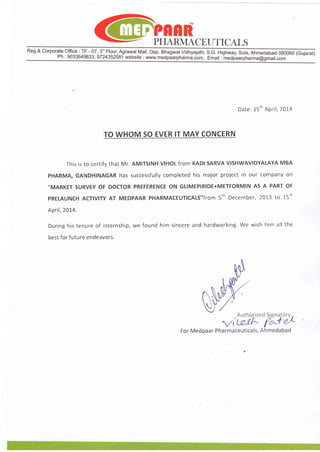 PFIARMACET]TICALS
Reg.&CorporateOffice: TF- 07,3" Floor,Agrawal.Mall,Opp.BhagwatVidhyapith,9c. Highway,Sola,Ahmedabad-38oo60(Gujarat)
Ph: 9033649833,9724352581website:wwwmedpiarptrarmi.cbm,Emait:-medfaarpharma@gmail.com
Date:l-5'nApril,2OI4
TOWHOMSOEVERITMAYCONCERN
Thisisto certifythat Mr. AMITSINHV|HOLfromKADISARVAVISHWAVIDYALAYAMBA
PHARMA,GANDHINAGARhas successfullycompletedhis major projectin our companyon
,,MARKET
SURVEYOF DOCTORPREFERENCEON GLIMEPIRIDE+METFORMINAS A PARTOF
PRELAUNCHACTIVITYAT MEDPAARPHARMACEUTICALS,,fTOM5.NDCCCMbCT,2OT3tO 15.h
April,2014,
Duringhistenureof internship,we found him sincereand hardworking.We wish him all the
bestfor future endeavors.
ForMedpaarPharmaceuticals,Ahmedabad
 