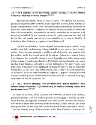  REVIEW OF LITERATURE  CHAPTER 3
AMITSINH VIHOL | KSV MBA (Pharma) 2012-2014
Page14
3.1 Type 1 diabetes (β-cell destruction, usually leading to absolute insulin
deficiency) Immune-mediated diabetes[2][18][19]
This form of diabetes, which accounts for only 5–10% of those with diabetes,
previously encompassed by the terms insulin-dependent diabetes, type I diabetes, or
juvenile-onset diabetes, results from a cellular-mediated autoimmune destruction of
the β-cells of the pancreas. Markers of the immune destruction of the β-cell include
islet cell autoantibodies, autoantibodies to insulin, autoantibodies to glutamic acid
decarboxylase (GAD65), and autoantibodies to the tyrosine phosphatases IA-2 and
IA-2β. One and usually more of these autoantibodies are present in 85–90% of
individuals when fasting hyperglycemia is initially detected.
In this form of diabetes, the rate of β-cell destruction is quite variable, being
rapid in some individuals (mainly infants and children) and slow in others (mainly
adults). Some patients, particularly children and adolescents, may present with
ketoacidosis as the first manifestation of the disease. Others have modest fasting
hyperglycemia that can rapidly change to severe hyperglycemia and/or ketoacidosis
in the presence of infection or other stress. Still others, particularly adults, may retain
residual β-cell function sufficient to prevent ketoacidosis for many years; such
individuals eventually become dependent on insulin for survival and are at risk for
ketoacidosis. At this latter stage of the disease, there is little or no insulin secretion,
as manifested by low or undetectable levels of plasma C-peptide. Immune-mediated
diabetes commonly occurs in childhood and adolescence, but it can occur at any age,
even in the 8th and 9th decades of life.
3.2 Type 2 diabetes (ranging from predominantly insulin resistance with
relative insulin deficiency to predominantly an insulin secretory defect with
insulin resistance) [2][18][19]
This form of diabetes, which accounts for ∼90–95% of those with diabetes,
previously referred to as non-insulin-dependent diabetes, type II diabetes, or adult-
onset diabetes, encompasses individuals who have insulin resistance and usually
have relative (rather than absolute) insulin deficiency At least initially, and often
throughout their lifetime, these individuals do not need insulin treatment to survive.
There are probably many different causes of this form of diabetes. Although the
 