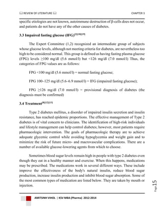  REVIEW OF LITERATURE  CHAPTER 3
AMITSINH VIHOL | KSV MBA (Pharma) 2012-2014
Page15
specific etiologies are not known, autoimmune destruction of β-cells does not occur,
and patients do not have any of the other causes of diabetes.
3.3 Impaired fasting glucose (IFG)[2][18][19]
The Expert Committee (1,2) recognized an intermediate group of subjects
whose glucose levels, although not meeting criteria for diabetes, are nevertheless too
high to be considered normal. This group is defined as having fasting plasma glucose
(FPG) levels ≥100 mg/dl (5.6 mmol/l) but <126 mg/dl (7.0 mmol/l) Thus, the
categories of FPG values are as follows:
FPG <100 mg/dl (5.6 mmol/l) = normal fasting glucose;
FPG 100–125 mg/dl (5.6–6.9 mmol/l) = IFG (impaired fasting glucose);
FPG ≥126 mg/dl (7.0 mmol/l) = provisional diagnosis of diabetes (the
diagnosis must be confirmed)
3.4 Treatment[8][12][13]
Type 2 diabetes mellitus, a disorder of impaired insulin secretion and insulin
resistance, has reached epidemic proportions. The effective management of Type 2
diabetes is of vital concern to clinicians. The identification of high-risk individuals
and lifestyle management can help control diabetes; however, most patients require
pharmacologic intervention. The goals of pharmacologic therapy are to achieve
adequate glycemic control while avoiding hypoglycemia and weight gain and to
minimize the risk of future micro- and macrovascular complications. There are a
number of available glucose-lowering agents from which to choose.
Sometimes blood sugar levels remain high in people with type 2 diabetes even
though they eat in a healthy manner and exercise. When this happens, medications
may be prescribed. The medications work in several different ways. These include
improve the effectiveness of the body's natural insulin, reduce blood sugar
production, increase insulin production and inhibit blood sugar absorption. Some of
the most common types of medication are listed below. They are taken by mouth or
injection.
 