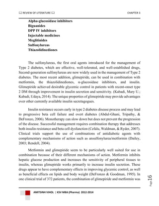  REVIEW OF LITERATURE  CHAPTER 3
AMITSINH VIHOL | KSV MBA (Pharma) 2012-2014
Page16
Alpha-glucosidase inhibitors
Biguanides
DPP IV inhibitors
Injectable medicines
Meglitinides
Sulfonylureas
Thiazolidinediones
The sulfonylureas, the first oral agents introduced for the management of
Type 2 diabetes, which are effective, well-tolerated, and well-established drugs,
Second-generation sulfonylureas are now widely used in the management of Type 2
diabetes. The most recent addition, glimepiride, can be used in combination with
metformin, the thiazolidinediones, α-glucosidase inhibitors, and insulin.
Glimepiride achieved desirable glycemic control in patients with recent-onset type
2 DM through improvement in insulin secretion and sensitivity. (Kabadi, Mary U.;
Kabadi, Udaya, 2014). The unique properties of glimepiride may provide advantages
over other currently available insulin secretagogues.
Insulin resistance occurs early in type 2 diabetes disease process and may lead
to progressive beta cell failure and overt diabetes (Abdul-Ghani, Tripathy, &
DeFronzo, 2006). Monotherapy can slow down but does not prevent the progression
of the disease. Successful management requires combination therapy that addresses
both insulin resistance and beta cell dysfunction (Cefalu, Waldman, & Ryder, 2007).
Clinical trials support the use of combinations of antidiabetic agents with
complementary mechanisms of action such as ansulfonylurea/metformin (Dailey,
2003; Rendell, 2004).
Metformin and glimepiride seem to be particularly well suited for use in
combination because of their different mechanisms of action. Metformin inhibits
hepatic glucose production and increases the sensitivity of peripheral tissues to
insulin, whereas glimepiride works primarily to increase insulin secretion. These
drugs appear to have complementary effects in improving glycemic control, as well
as beneficial effects on lipids and body weight (DeFronzo & Goodman, 1995). In
one clinical trial of 372 patients, the combination of glimepiride and metformin was
 