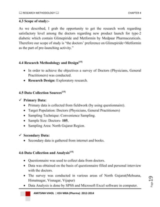  RESEARCH METHODOLOGY  CHAPTER 4
AMITSINH VIHOL | KSV MBA (Pharma) 2012-2014
Page19
4.3 Scope of study:-
As we described, I grab the opportunity to get the research work regarding
satisfactory level among the doctors regarding new product launch for type-2
diabetic which contain Glimepiride and Metformin by Medpaar Pharmaceuticals.
Therefore our scope of study is “the doctors’ preference on Glimepiride+Metformin
as the part of pre-launching activity.”
4.4 Research Methodology and Design[15]
 In order to achieve the objectives a survey of Doctors (Physicians, General
Practitioners) was conducted.
 Research Design: Exploratory research.
4.5 Data Collection Sources[15]
 Primary Data:
 Primary data is collected from fieldwork (by using questionnaire).
 Target Population: Doctors (Physicians, General Practitioners)
 Sampling Technique: Convenience Sampling.
 Sample Size: Doctors- 105,
 Sampling Area: North Gujarat Region.
 Secondary Data:
 Secondary data is gathered from internet and books.
4.6 Data Collection and Analysis[15]
 Questionnaire was used to collect data from doctors.
 Data was obtained on the basis of questionnaire filled and personal interview
with the doctors.
 The survey was conducted in various areas of North Gujarat(Mehsana,
Himatnagar, Visnagar, Vijapur)
 Data Analysis is done by SPSS and Microsoft Excel software in computer.
 