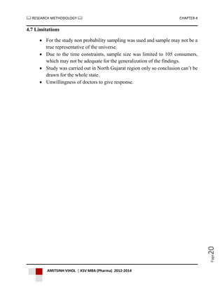  RESEARCH METHODOLOGY  CHAPTER 4
AMITSINH VIHOL | KSV MBA (Pharma) 2012-2014
Page20
4.7 Limitations
 For the study non probability sampling was used and sample may not be a
true representative of the universe.
 Due to the time constraints, sample size was limited to 105 consumers,
which may not be adequate for the generalization of the findings.
 Study was carried out in North Gujarat region only so conclusion can’t be
drawn for the whole state.
 Unwillingness of doctors to give response.
 