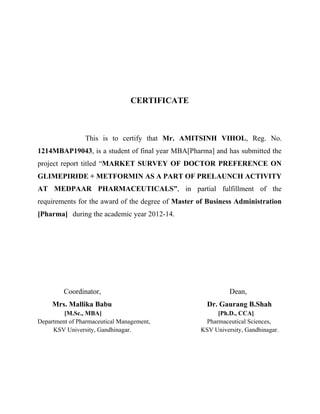 CERTIFICATE
This is to certify that Mr. AMITSINH VIHOL, Reg. No.
1214MBAP19043, is a student of final year MBA[Pharma] and has submitted the
project report titled “MARKET SURVEY OF DOCTOR PREFERENCE ON
GLIMEPIRIDE + METFORMIN AS A PART OF PRELAUNCH ACTIVITY
AT MEDPAAR PHARMACEUTICALS”, in partial fulfillment of the
requirements for the award of the degree of Master of Business Administration
[Pharma] during the academic year 2012-14.
Coordinator, Dean,
Mrs. Mallika Babu Dr. Gaurang B.Shah
[M.Sc., MBA] [Ph.D., CCA]
Department of Pharmaceutical Management, Pharmaceutical Sciences,
KSV University, Gandhinagar. KSV University, Gandhinagar.
 