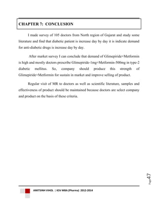 AMITSINH VIHOL | KSV MBA (Pharma) 2012-2014
Page47
CHAPTER 7: CONCLUSION
I made survey of 105 doctors from North region of Gujarat and study some
literature and find that diabetic patient is increase day by day it is indicate demand
for anti-diabetic drugs is increase day by day.
After market survey I can conclude that demand of Glimepiride+Metformin
is high and mostly doctors prescribe Glimepiride-1mg+Metformin-500mg in type-2
diabetic mellitus. So, company should produce this strength of
Glimepiride+Metformin for sustain in market and improve selling of product.
Regular visit of MR to doctors as well as scientific literature, samples and
effectiveness of product should be maintained because doctors are select company
and product on the basis of these criteria.
 