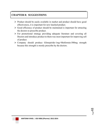 AMITSINH VIHOL | KSV MBA (Pharma) 2012-2014
Page48
CHAPTER 8: SUGGESTIONS
 Product should be easily available in market and product should have good
effectiveness, it is important for new lunched product.
 Good efficiency of product should be maintained is important for attracting
the doctors to prescribe product.
 For promotional strategy providing adequate literature and covering all
Doctors and introduce product to them was most important for improving sell
of product.
 Company should produce Glimepiride-1mg+Metformin-500mg strength
because this strength is mostly prescribe by the doctors.
 