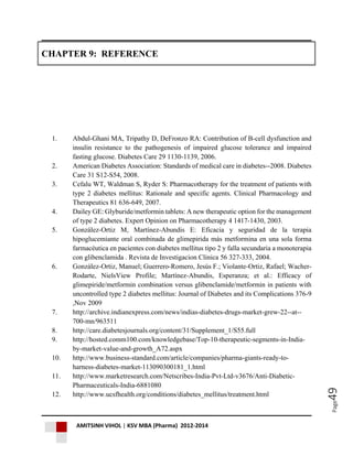AMITSINH VIHOL | KSV MBA (Pharma) 2012-2014
Page49
CHAPTER 9: REFERENCE
1. Abdul-Ghani MA, Tripathy D, DeFronzo RA: Contribution of B-cell dysfunction and
insulin resistance to the pathogenesis of impaired glucose tolerance and impaired
fasting glucose. Diabetes Care 29 1130-1139, 2006.
2. American Diabetes Association: Standards of medical care in diabetes--2008. Diabetes
Care 31 S12-S54, 2008.
3. Cefalu WT, Waldman S, Ryder S: Pharmacotherapy for the treatment of patients with
type 2 diabetes mellitus: Rationale and specific agents. Clinical Pharmacology and
Therapeutics 81 636-649, 2007.
4. Dailey GE: Glyburide/metformin tablets: A new therapeutic option for the management
of type 2 diabetes. Expert Opinion on Pharmacotherapy 4 1417-1430, 2003.
5. González-Ortiz M, Martínez-Abundis E: Eficacia y seguridad de la terapia
hipoglucemiante oral combinada de glimepirida más metformina en una sola forma
farmacéutica en pacientes con diabetes mellitus tipo 2 y falla secundaria a monoterapia
con glibenclamida . Revista de Investigacion Clinica 56 327-333, 2004.
6. González-Ortiz, Manuel; Guerrero-Romero, Jesús F.; Violante-Ortiz, Rafael; Wacher-
Rodarte, NielsView Profile; Martínez-Abundis, Esperanza; et al.: Efficacy of
glimepiride/metformin combination versus glibenclamide/metformin in patients with
uncontrolled type 2 diabetes mellitus: Journal of Diabetes and its Complications 376-9
,Nov 2009
7. http://archive.indianexpress.com/news/indias-diabetes-drugs-market-grew-22--at--
700-mn/963511
8. http://care.diabetesjournals.org/content/31/Supplement_1/S55.full
9. http://hosted.comm100.com/knowledgebase/Top-10-therapeutic-segments-in-India-
by-market-value-and-growth_A72.aspx
10. http://www.business-standard.com/article/companies/pharma-giants-ready-to-
harness-diabetes-market-113090300181_1.html
11. http://www.marketresearch.com/Netscribes-India-Pvt-Ltd-v3676/Anti-Diabetic-
Pharmaceuticals-India-6881080
12. http://www.ucsfhealth.org/conditions/diabetes_mellitus/treatment.html
 