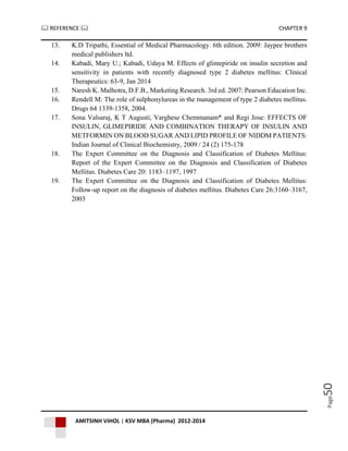  REFERENCE  CHAPTER 9
AMITSINH VIHOL | KSV MBA (Pharma) 2012-2014
Page50
13. K.D Tripathi, Essential of Medical Pharmacology. 6th edition. 2009: Jaypee brothers
medical publishers ltd.
14. Kabadi, Mary U.; Kabadi, Udaya M. Effects of glimepiride on insulin secretion and
sensitivity in patients with recently diagnosed type 2 diabetes mellitus: Clinical
Therapeutics: 63-9, Jan 2014
15. Naresh K. Malhotra, D.F.B., Marketing Research. 3rd ed. 2007: Pearson Education Inc.
16. Rendell M: The role of sulphonylureas in the management of type 2 diabetes mellitus.
Drugs 64 1339-1358, 2004.
17. Sona Valsaraj, K T Augusti, Varghese Chemmanam* and Regi Jose: EFFECTS OF
INSULIN, GLIMEPIRIDE AND COMBINATION THERAPY OF INSULIN AND
METFORMIN ON BLOOD SUGAR AND LIPID PROFILE OF NIDDM PATIENTS:
Indian Journal of Clinical Biochemistry, 2009 / 24 (2) 175-178
18. The Expert Committee on the Diagnosis and Classification of Diabetes Mellitus:
Report of the Expert Committee on the Diagnosis and Classification of Diabetes
Mellitus. Diabetes Care 20: 1183–1197, 1997
19. The Expert Committee on the Diagnosis and Classification of Diabetes Mellitus:
Follow-up report on the diagnosis of diabetes mellitus. Diabetes Care 26:3160–3167,
2003
 