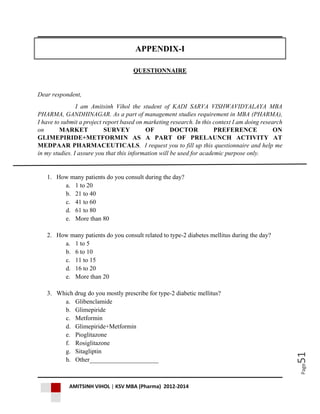 AMITSINH VIHOL | KSV MBA (Pharma) 2012-2014
Page51
APPENDIX-I
QUESTIONNAIRE
Dear respondent,
I am Amitsinh Vihol the student of KADI SARVA VISHWAVIDYALAYA MBA
PHARMA, GANDHINAGAR. As a part of management studies requirement in MBA (PHARMA),
I have to submit a project report based on marketing research. In this context I am doing research
on MARKET SURVEY OF DOCTOR PREFERENCE ON
GLIMEPIRIDE+METFORMIN AS A PART OF PRELAUNCH ACTIVITY AT
MEDPAAR PHARMACEUTICALS. I request you to fill up this questionnaire and help me
in my studies. I assure you that this information will be used for academic purpose only.
1. How many patients do you consult during the day?
a. 1 to 20
b. 21 to 40
c. 41 to 60
d. 61 to 80
e. More than 80
2. How many patients do you consult related to type-2 diabetes mellitus during the day?
a. 1 to 5
b. 6 to 10
c. 11 to 15
d. 16 to 20
e. More than 20
3. Which drug do you mostly prescribe for type-2 diabetic mellitus?
a. Glibenclamide
b. Glimepiride
c. Metformin
d. Glimepiride+Metformin
e. Pioglitazone
f. Rosiglitazone
g. Sitagliptin
h. Other______________________
 