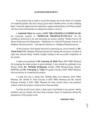 Pagei
ACKNOWLEDGEMENT
Every project big or small is successful largely due to the effort of a number
of wonderful people who have always given their valuable advice or lent a helping
hand. I sincerely appreciate the inspiration; support and guidance of all those people
who have been instrumental in making this project a success.
I, Amitsinh Vihol, the student of KSV MBA PHARMA GANDHINAGAR,
am extremely grateful to “MEDPAAR PHARMACEUTICALS” for the
confidence bestowed in me and entrusting my project entitled “Market Survey Of
Doctor Preference On Glimepiride + Metformin As A Part Of Prelaunch Activity At
Medpaar Pharmaceuticals” with special reference to Medpaar Pharmaceuticals.
At this juncture I feel deeply honored in expressing my sincere thanks to Mr.
Vilesh Patel (GM, Medpaar Pharmaceuticals) for making the resources available at
right time and providing valuable insights leading to the successful completion of
my project.
I express my gratitude to Dr. Gaurang. B. Shah (Dean, KSV MBA Pharma)
for arranging the major project in good schedule. I also extend my gratitude to my
Project Guide Dr. Shrikalp Deshpande (Guide, HOD Pharmacology Depart.,
KBIPER) and Mr. Charming A. Vakil (Co-guide, Faculty at KSV MBA Pharma),
who assisted me in compiling the project.
I would also like to thank Mrs. Mallika Babu (Co-ordinator, KSV MBA
Pharma), Mr. Hardik N. Patel (Faculty at KSV MBA Pharma) and Mr. Naresh
Poturaju (Faculty at KSV MBA Pharma) for their critical advice and guidance
without which this project would not have been possible.
Last but not the least I place a deep sense of gratitude to my parents, family
members and my friends who have been constant source of inspiration during the
preparation of this project work.
Amitsinh Vihol
 