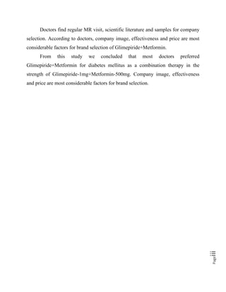 Pageiii
Doctors find regular MR visit, scientific literature and samples for company
selection. According to doctors, company image, effectiveness and price are most
considerable factors for brand selection of Glimepiride+Metformin.
From this study we concluded that most doctors preferred
Glimepiride+Metformin for diabetes mellitus as a combination therapy in the
strength of Glimepiride-1mg+Metformin-500mg. Company image, effectiveness
and price are most considerable factors for brand selection.
 