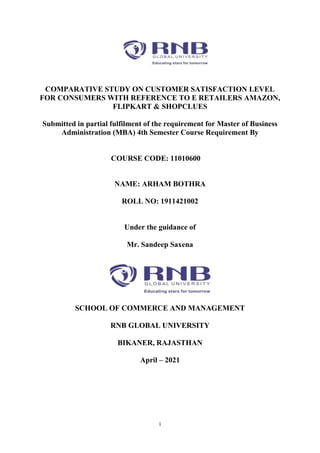 i
COMPARATIVE STUDY ON CUSTOMER SATISFACTION LEVEL
FOR CONSUMERS WITH REFERENCE TO E RETAILERS AMAZON,
FLIPKART & SHOPCLUES
Submitted in partial fulfilment of the requirement for Master of Business
Administration (MBA) 4th Semester Course Requirement By
COURSE CODE: 11010600
NAME: ARHAM BOTHRA
ROLL NO: 1911421002
Under the guidance of
Mr. Sandeep Saxena
SCHOOL OF COMMERCE AND MANAGEMENT
RNB GLOBAL UNIVERSITY
BIKANER, RAJASTHAN
April – 2021
 