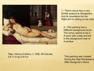 Titan, Venus of Urbino, c 1538. Oil Canvas;
3 ft 11 in by 5 ft 5 in
1.- Titan’s venus has a very
Similar posture to Giorgione’s
And its mountains but her
Right arm is resting on her side
2.- This painting has a
Different background since
The venus seems to be in
A room with a lady and kid
In the background near to
A window
This painting was created
During the High Renaissance
After Giorgione’s Venus
 