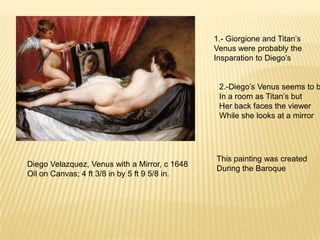 Diego Velazquez, Venus with a Mirror, c 1648
Oil on Canvas; 4 ft 3/8 in by 5 ft 9 5/8 in.
1.- Giorgione and Titan’s
Venus were probably the
Insparation to Diego’s
2.-Diego’s Venus seems to b
In a room as Titan’s but
Her back faces the viewer
While she looks at a mirror
This painting was created
During the Baroque
 