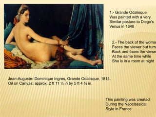 Jean-Auguste- Dominique Ingres, Grande Odalisque, 1814.
Oil on Canvas; approx. 2 ft 11 ¼ in by 5 ft 4 ¾ in.
1.- Grande Odalisque
Was painted with a very
Similar posture to Diego’s
Venus in 1648
2.- The back of the woman
Faces the viewer but turns
Back and faces the viewe
At the same time while
She is in a room at night
This painting was created
During the Neoclassical
Style in France
 