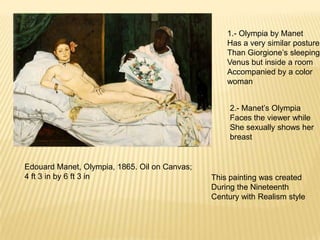 Edouard Manet, Olympia, 1865. Oil on Canvas;
4 ft 3 in by 6 ft 3 in
1.- Olympia by Manet
Has a very similar posture
Than Giorgione’s sleeping
Venus but inside a room
Accompanied by a color
woman
2.- Manet’s Olympia
Faces the viewer while
She sexually shows her
breast
This painting was created
During the Nineteenth
Century with Realism style
 