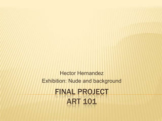 FINAL PROJECT
ART 101
Hector Hernandez
Exhibition: Nude and background
 