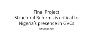 Final Project
Structural Reforms is critical to
Nigeria’s presence in GVCs
INNOCENT AZIH
 