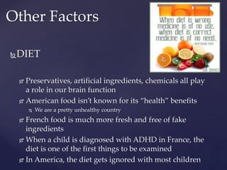 DIET
 Preservatives, artificial ingredients, chemicals all play
a role in our brain function
 American food isn’t known for its “health” benefits
 We are a pretty unhealthy country
 French food is much more fresh and free of fake
ingredients
 When a child is diagnosed with ADHD in France, the
diet is one of the first things to be examined
 In America, the diet gets ignored with most children
Other Factors
 