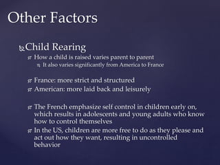 Child Rearing
 How a child is raised varies parent to parent
 It also varies significantly from America to France
 France: more strict and structured
 American: more laid back and leisurely
 The French emphasize self control in children early on,
which results in adolescents and young adults who know
how to control themselves
 In the US, children are more free to do as they please and
act out how they want, resulting in uncontrolled
behavior
Other Factors
 