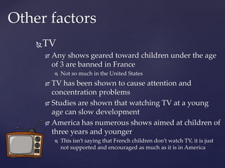 TV
 Any shows geared toward children under the age
of 3 are banned in France
 Not so much in the United States
 TV has been shown to cause attention and
concentration problems
 Studies are shown that watching TV at a young
age can slow development
 America has numerous shows aimed at children of
three years and younger
 This isn’t saying that French children don’t watch TV, it is just
not supported and encouraged as much as it is in America
Other factors
 
