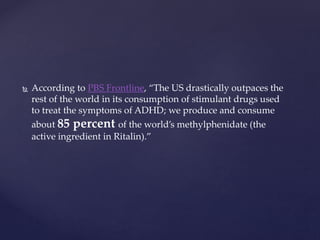  According to PBS Frontline, “The US drastically outpaces the
rest of the world in its consumption of stimulant drugs used
to treat the symptoms of ADHD; we produce and consume
about 85 percent of the world’s methylphenidate (the
active ingredient in Ritalin).”
 