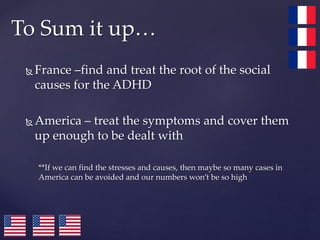  France –find and treat the root of the social
causes for the ADHD
 America – treat the symptoms and cover them
up enough to be dealt with
**If we can find the stresses and causes, then maybe so many cases in
America can be avoided and our numbers won’t be so high
To Sum it up…
 