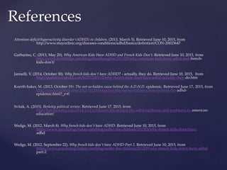 Attention-deficit/hyperactivity disorder (ADHD) in children. (2013, March 5). Retrieved June 10, 2015, from
http://www.mayoclinic.org/diseases-conditions/adhd/basics/definition/CON-20023647
Garbarino, C. (2013, May 20). Why American Kids Have ADHD and French Kids Don’t. Retrieved June 10, 2015, from
http://www.firstthings.com/blogs/firstthoughts/2013/05/why-american-kids-have-adhd-and-french-
kids-don't/
Jannelli, V. (2014, October 30). Why french kids don't have ADHD? - actually, they do. Retrieved June 10, 2015, from
http://pediatrics.about.com/b/2012/03/12/why-french-kids-dont-have-adhd-actually-they-do.htm
Koerth-baker, M. (2013, October 19). The not-so-hidden cause behind the A.D.H.D. epidemic. Retrieved June 17, 2015, from
http://www.nytimes.com/2013/10/20/magazine/the-not-so-hidden-cause-behind-the-adhd-
epidemic.html?_r=0
Svitak, A. (2015). Berkeley political review. Retrieved June 17, 2015, from
http://bpr.berkeley.edu/2014/11/15/children-left-behind-the-adhd-epidemic-and-problems-in-american-
education/
Wedge, M. (2012, March 8). Why french kids don't have ADHD. Retrieved June 10, 2015, from
https://www.psychologytoday.com/blog/suffer-the-children/201203/why-french-kids-dont-have-
adhd
Wedge, M. (2012, September 22). Why french kids don't have ADHD-Part 2. Retrieved June 10, 2015, from
https://www.psychologytoday.com/blog/suffer-the-children/201209/why-french-kids-don-t-have-adhd-
part-2
References
 