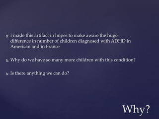  I made this artifact in hopes to make aware the huge
difference in number of children diagnosed with ADHD in
American and in France
 Why do we have so many more children with this condition?
 Is there anything we can do?
Why?
 
