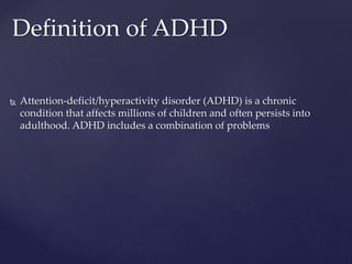  Attention-deficit/hyperactivity disorder (ADHD) is a chronic
condition that affects millions of children and often persists into
adulthood. ADHD includes a combination of problems
Definition of ADHD
 