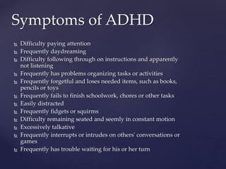 Difficulty paying attention
 Frequently daydreaming
 Difficulty following through on instructions and apparently
not listening
 Frequently has problems organizing tasks or activities
 Frequently forgetful and loses needed items, such as books,
pencils or toys
 Frequently fails to finish schoolwork, chores or other tasks
 Easily distracted
 Frequently fidgets or squirms
 Difficulty remaining seated and seemly in constant motion
 Excessively talkative
 Frequently interrupts or intrudes on others' conversations or
games
 Frequently has trouble waiting for his or her turn
Symptoms of ADHD
 