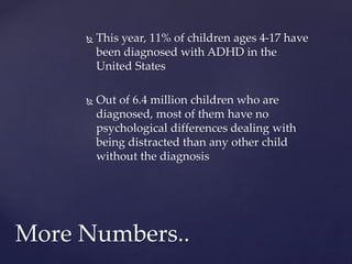  This year, 11% of children ages 4-17 have
been diagnosed with ADHD in the
United States
 Out of 6.4 million children who are
diagnosed, most of them have no
psychological differences dealing with
being distracted than any other child
without the diagnosis
More Numbers..
 