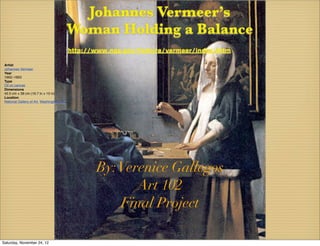 Johannes Vermeer’s
                                             Woman Holding a Balance
                                             http://www.nga.gov/feature/vermeer/index.shtm

 Artist
 Johannes Vermeer
 Year
 1662–1663
 Type
 Oil on canvas
 Dimensions
 42.5 cm × 38 cm (16.7 in × 15 in)
 Location
 National Gallery of Art, Washington, D.C.




                                                    By: Verenice Gallegos
                                                           Art 102
                                                        Final Project

Saturday, November 24, 12
 