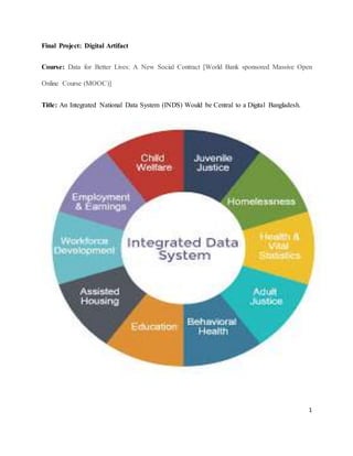 1
Final Project: Digital Artifact
Course: Data for Better Lives: A New Social Contract [World Bank sponsored Massive Open
Online Course (MOOC)]
Title: An Integrated National Data System (INDS) Would be Central to a Digital Bangladesh.
 
