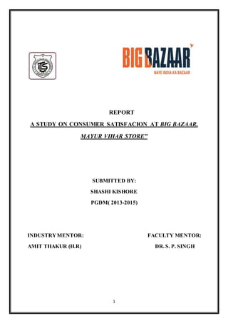 REPORT 
A STUDY ON CONSUMER SATISFACION AT BIG BAZAAR, 
MAYUR VIHAR STORE” 
SUBMITTED BY: 
SHASHI KISHORE 
PGDM( 2013-2015) 
INDUSTRY MENTOR: FACULTY MENTOR: 
AMIT THAKUR (H.R) DR. S. P. SINGH 
1 
 