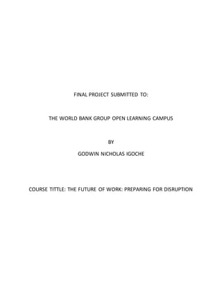 FINAL PROJECT SUBMITTED TO:
THE WORLD BANK GROUP OPEN LEARNING CAMPUS
BY
GODWIN NICHOLAS IGOCHE
COURSE TITTLE: THE FUTURE OF WORK: PREPARING FOR DISRUPTION
 