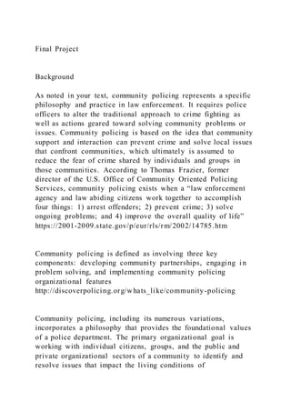 Final Project
Background
As noted in your text, community policing represents a specific
philosophy and practice in law enforcement. It requires police
officers to alter the traditional approach to crime fighting as
well as actions geared toward solving community problems or
issues. Community policing is based on the idea that community
support and interaction can prevent crime and solve local issues
that confront communities, which ultimately is assumed to
reduce the fear of crime shared by individuals and groups in
those communities. According to Thomas Frazier, former
director of the U.S. Office of Community Oriented Policing
Services, community policing exists when a “law enforcement
agency and law abiding citizens work together to accomplish
four things: 1) arrest offenders; 2) prevent crime; 3) solve
ongoing problems; and 4) improve the overall quality of life”
https://2001-2009.state.gov/p/eur/rls/rm/2002/14785.htm
Community policing is defined as involving three key
components: developing community partnerships, engaging in
problem solving, and implementing community policing
organizational features
http://discoverpolicing.org/whats_like/community-policing
Community policing, including its numerous variations,
incorporates a philosophy that provides the foundational values
of a police department. The primary organizational goal is
working with individual citizens, groups, and the public and
private organizational sectors of a community to identify and
resolve issues that impact the living conditions of
 