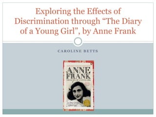 C A R O L I N E B E T T S
Exploring the Effects of
Discrimination through “The Diary
of a Young Girl”, by Anne Frank
 