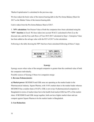 11
'Market Capitalization' is calculated in the previous step.
We have taken the book value of the interest bearing debt in the Pro-forma Balance Sheet for
2017 as the Market Value of the interest bearing debt.
Cash is taken from the Pro-forma Balance Sheet of 2017.
5. NPV calculation: Net Present Value of both the companies have been calculated using the
'NPV' function in Excel. We have taken into account WACC (calculated in Part-2) as the
discount rate, and the Free cash flows of Year 2015-2017 calculated in Step-1. Enterprise Value
has been added as the salvage value with the FCF of 2017 in the calculation.
Following is the table showing the NPV that have been calculated following all these 5 steps:
Synergy
Synergy occurs when value of the merged companies is greater than the combined value of both
the companies individually.
Possible sources of Synergy if these two companies merge:
1. Revenue Enhancements:
a) Market power: BEXIMCO and GSK none are operating as the market leader in the
Pharmaceutical industry. Square Pharma, with 19.4% market share is the market leader whereas
BEXIMCO has a market share of 8.82%. GSK is not in top 10 pharmaceutical companies in
Bangladesh in terms of market share but in the health food market GSK has 85% of the market
share. If BEXIMCO and GSK merge together, both can have higher market share and can
compete against Square Pharma to be the market leader in Bangladesh.
2. Cost Reduction:
NPV (BDT)
BEXIMCO 25,417,388,811
GSK 17,764,176,000
 