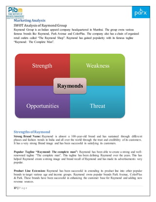 17 | P a g e
Marketing Analysis
SWOT Analysis of Raymond Group
Raymond Group is an Indian apparel company headquartered in Mumbai. The group owns various
famous brands like Raymond, Park Avenue and ColorPlus. The company also has a chain of organized
retail outlets called “The Raymond Shop”. Raymond has gained popularity with its famous tagline
“Raymond: The Complete Man”.
Strengths ofRaymond
Strong Brand Name: Raymond is almost a 100-year-old brand and has sustained through different
phases and fashion trends in India and all over the world through the trust and credibility of its customers.
It has a very strong Brand image and has been successful in satisfying its customers.
Popular Tagline “Raymond: The complete man”: Raymond has been able to create a strong and well-
renowned tagline “The complete man”. This tagline has been defining Raymond over the years. This has
helped Raymond create a strong image and brand recall of Raymond and has made its advertisements very
popular.
Product Line Extension: Raymond has been successful in extending its product line into other popular
brands to target various age and income groups. Raymond owns popular brands Park Avenue, ColorPlus
& Park. These brands have been successful in enhancing the customer base for Raymond and adding new
revenue sources.
Strength Weakness
Opportunities Threat
Raymonds
 