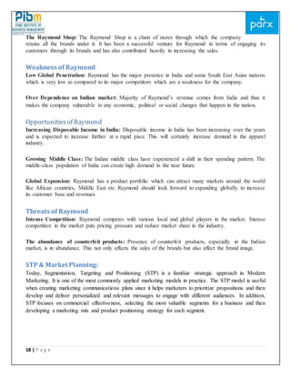 18 | P a g e
The Raymond Shop: The Raymond Shop is a chain of stores through which the company
retains all the brands under it. It has been a successful venture for Raymond in terms of engaging its
customers through its brands and has also contributed heavily in increasing the sales.
Weakness of Raymond
Low Global Penetration: Raymond has the major presence in India and some South East Asian nations
which is very low as compared to its major competitors which are a weakness for the company.
Over Dependence on Indian market: Majority of Raymond’s revenue comes from India and thus it
makes the company vulnerable to any economic, political or social changes that happen in the nation.
Opportunitiesof Raymond
Increasing Disposable Income in India: Disposable income in India has been increasing over the years
and is expected to increase further at a rapid pace. This will certainly increase demand in the apparel
industry.
Growing Middle Class: The Indian middle class have experienced a shift in their spending pattern. The
middle-class population of India can create high demand in the near future.
Global Expansion: Raymond has a product portfolio which can attract many markets around the world
like African countries, Middle East etc. Raymond should look forward to expanding globally to increase
its customer base and revenues.
Threats of Raymond
Intense Competition: Raymond competes with various local and global players in the market. Intense
competition in the market puts pricing pressure and reduce market share in the industry.
The abundance of counterfeit products: Presence of counterfeit products, especially in the Indian
market, is in abundance. This not only affects the sales of the brands but also affect the brand image.
STP & Market Planning:
Today, Segmentation, Targeting and Positioning (STP) is a familiar strategic approach in Modern
Marketing. It is one of the most commonly applied marketing models in practice. The STP model is useful
when creating marketing communications plans since it helps marketers to prioritize propositions and then
develop and deliver personalized and relevant messages to engage with different audiences. In addition,
STP focuses on commercial effectiveness, selecting the most valuable segments for a business and then
developing a marketing mix and product positioning strategy for each segment.
 
