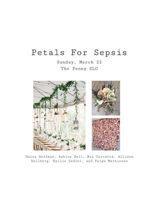 Petals For Sepsis 
Sunday, March 22 
The Penny SLO 
 
 
 
 
 
 
 
 
 
 
 
 
 
 
Haley Hoffman, Ashley Bell, Mia Carvotta, Allison 
Hallberg, Kallie Sedrel, and Paige Mathiesen 
 
 
 
 
 