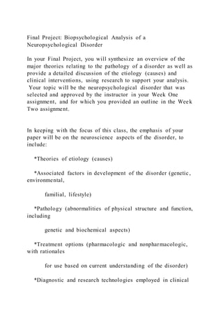 Final Project: Biopsychological Analysis of a
Neuropsychological Disorder
In your Final Project, you will synthesize an overview of the
major theories relating to the pathology of a disorder as well as
provide a detailed discussion of the etiology (causes) and
clinical interventions, using research to support your analysis.
Your topic will be the neuropsychological disorder that was
selected and approved by the instructor in your Week One
assignment, and for which you provided an outline in the Week
Two assignment.
In keeping with the focus of this class, the emphasis of your
paper will be on the neuroscience aspects of the disorder, to
include:
*Theories of etiology (causes)
*Associated factors in development of the disorder (genetic,
environmental,
familial, lifestyle)
*Pathology (abnormalities of physical structure and function,
including
genetic and biochemical aspects)
*Treatment options (pharmacologic and nonpharmacologic,
with rationales
for use based on current understanding of the disorder)
*Diagnostic and research technologies employed in clinical
 