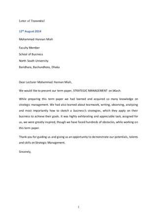 1
Letter of Transmittal
12th August 2014
Mohammad Hannan Miah
Faculty Member
School of Business
North South University
Baridhara, Bashundhora, Dhaka
Dear Lecturer Mohammad Hannan Miah,
We would like to present our term paper, STRATEGIC MANAGEMENT on bKash.
While preparing this term paper we had learned and acquired so many knowledge on
strategic management. We had also learned about teamwork, writing, observing, analyzing
and most importantly how to sketch a business’s strategies, which they apply on their
business to achieve their goals. It was highly exhilarating and appreciable task, assigned for
us, we were greatly inspired, though we have faced hundreds of obstacles, while working on
this term paper.
Thank you for guiding us and giving us an opportunity to demonstrate our potentials, talents
and skills on Strategic Management.
Sincerely,
 